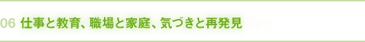 06｜仕事と教育、職場と家庭、気づきと再発見