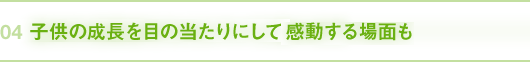 04｜子供の成長を目の当たりにして感動する場面も