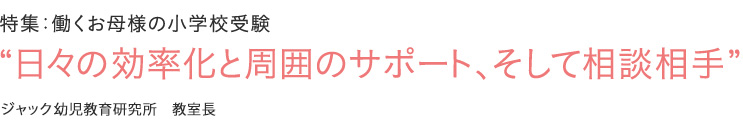 特集：働くお母様の小学校受験 “日々の効率化と周囲のサポート、そして相談相手” ジャック幼児教育研究所　教室長